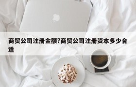 商贸公司注册金额?商贸公司注册资本多少合适