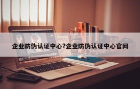 企业防伪认证中心?企业防伪认证中心官网