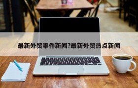 最新外贸事件新闻?最新外贸热点新闻